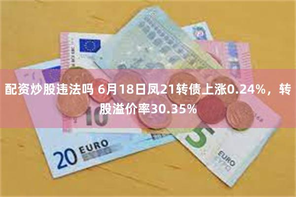 配资炒股违法吗 6月18日凤21转债上涨0.24%，转股溢价率30.35%