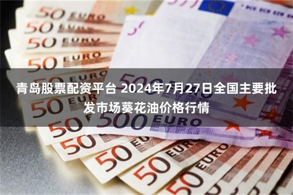 青岛股票配资平台 2024年7月27日全国主要批发市场葵花油价格行情