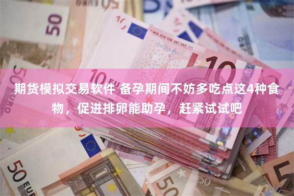 期货模拟交易软件 备孕期间不妨多吃点这4种食物，促进排卵能助孕，赶紧试试吧