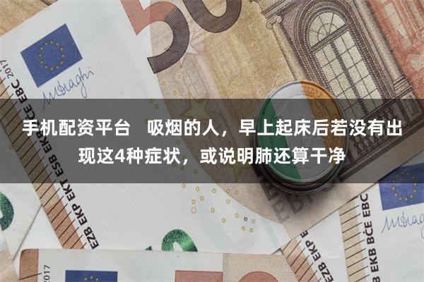 手机配资平台   吸烟的人，早上起床后若没有出现这4种症状，或说明肺还算干净
