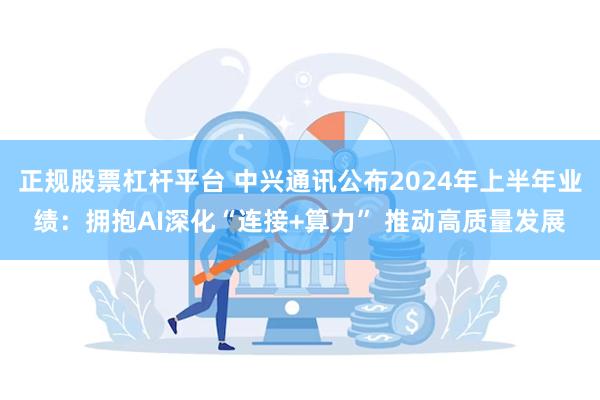 正规股票杠杆平台 中兴通讯公布2024年上半年业绩：拥抱AI深化“连接+算力” 推动高质量发展