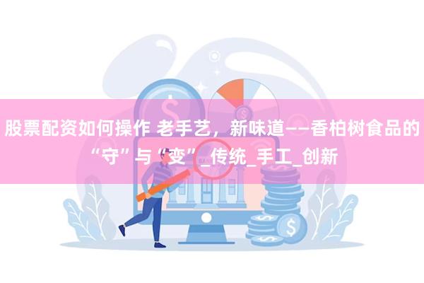 股票配资如何操作 老手艺，新味道——香柏树食品的“守”与“变”_传统_手工_创新