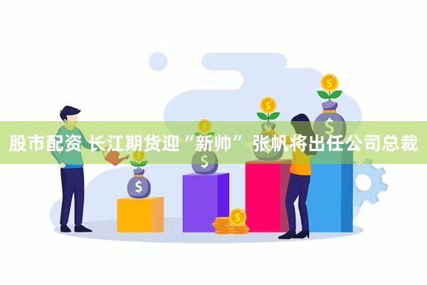 股市配资 长江期货迎“新帅” 张帆将出任公司总裁