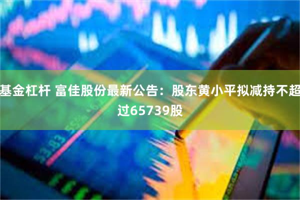 基金杠杆 富佳股份最新公告：股东黄小平拟减持不超过65739股