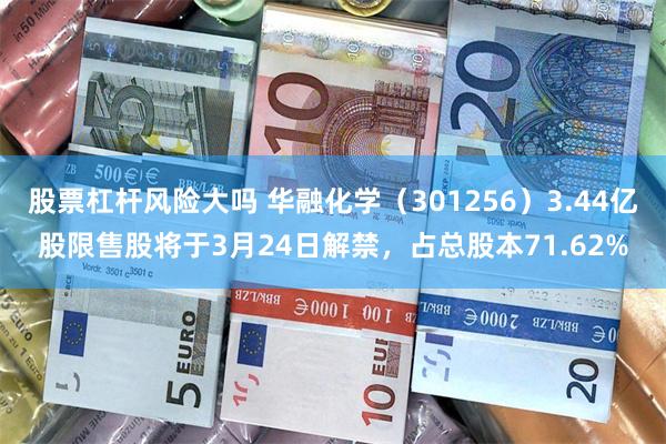 股票杠杆风险大吗 华融化学（301256）3.44亿股限售股将于3月24日解禁，占总股本71.62%