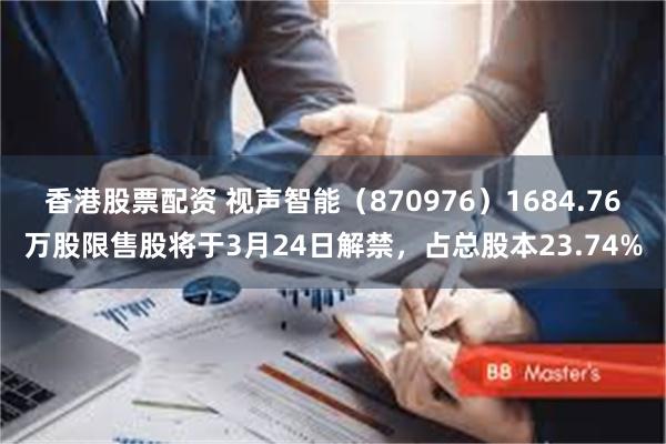 香港股票配资 视声智能（870976）1684.76万股限售股将于3月24日解禁，占总股本23.74%
