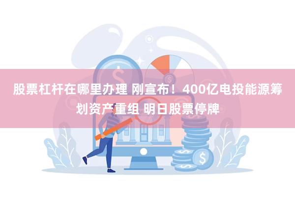 股票杠杆在哪里办理 刚宣布！400亿电投能源筹划资产重组 明日股票停牌
