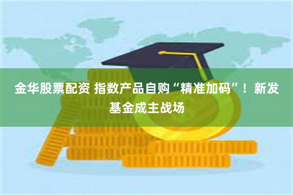 金华股票配资 指数产品自购“精准加码”！新发基金成主战场