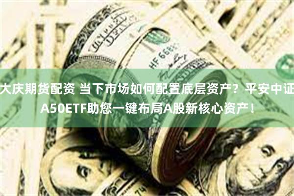 大庆期货配资 当下市场如何配置底层资产？平安中证A50ETF助您一键布局A股新核心资产！