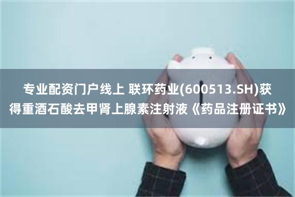 专业配资门户线上 联环药业(600513.SH)获得重酒石酸去甲肾上腺素注射液《药品注册证书》