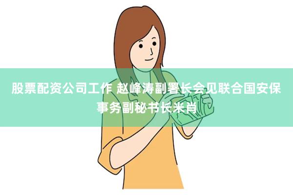 股票配资公司工作 赵峰涛副署长会见联合国安保事务副秘书长米肖