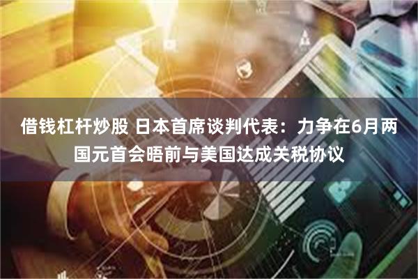 借钱杠杆炒股 日本首席谈判代表：力争在6月两国元首会晤前与美国达成关税协议