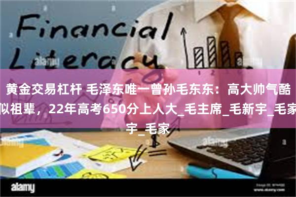 黄金交易杠杆 毛泽东唯一曾孙毛东东：高大帅气酷似祖辈，22年高考650分上人大_毛主席_毛新宇_毛家