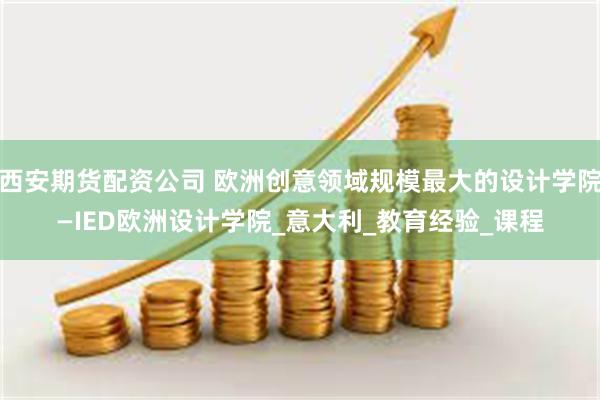 西安期货配资公司 欧洲创意领域规模最大的设计学院—IED欧洲设计学院_意大利_教育经验_课程