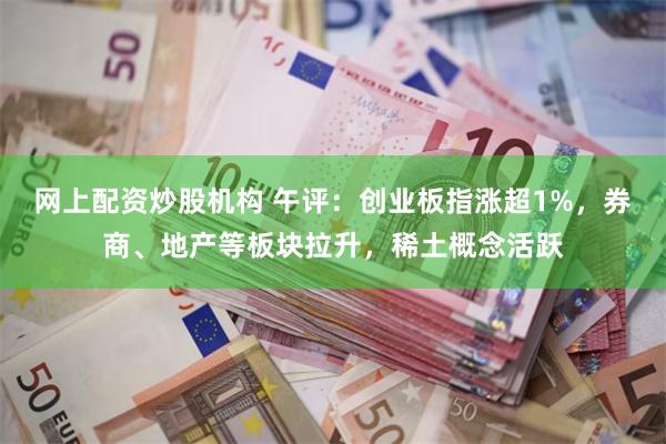 网上配资炒股机构 午评：创业板指涨超1%，券商、地产等板块拉升，稀土概念活跃