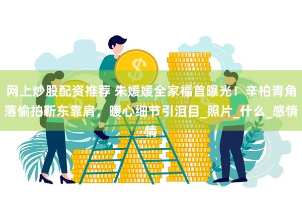 网上炒股配资推荐 朱媛媛全家福首曝光！辛柏青角落偷拍靳东靠肩，暖心细节引泪目_照片_什么_感情
