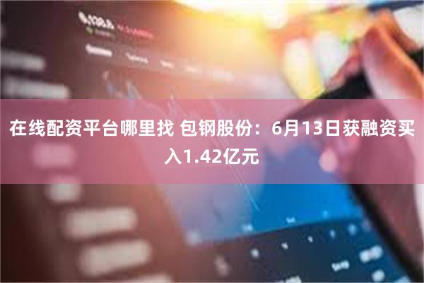 在线配资平台哪里找 包钢股份：6月13日获融资买入1.42亿元