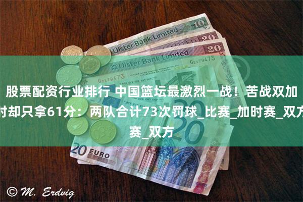 股票配资行业排行 中国篮坛最激烈一战！苦战双加时却只拿61分：两队合计73次罚球_比赛_加时赛_双方